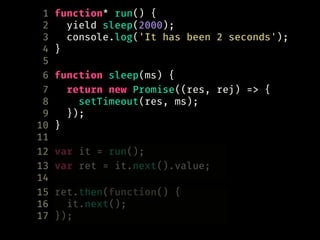 1 function* run() {
2 yield sleep(2000);
3 console.log('It has been 2 seconds');
4 }
5
6 function sleep(ms) {
7 return new Promise((res, rej) => {
8 setTimeout(res, ms);
9 });
10 }
11
12 var it = run();
13 var ret = it.next().value;
14
15 ret.then(function() {
16 it.next();
17 });
 