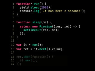 1 function* run() {
2 yield sleep(2000);
3 console.log('It has been 2 seconds');
4 }
5
6 function sleep(ms) {
7 return new Promise((res, rej) => {
8 setTimeout(res, ms);
9 });
10 }
11
12 var it = run();
13 var ret = it.next().value;
14
15 ret.then(function() {
16 it.next();
17 });
 