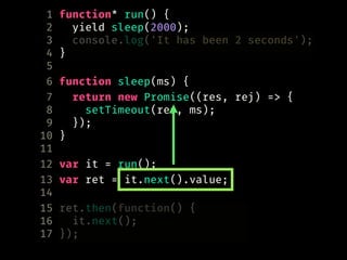 1 function* run() {
2 yield sleep(2000);
3 console.log('It has been 2 seconds');
4 }
5
6 function sleep(ms) {
7 return new Promise((res, rej) => {
8 setTimeout(res, ms);
9 });
10 }
11
12 var it = run();
13 var ret = it.next().value;
14
15 ret.then(function() {
16 it.next();
17 });
 