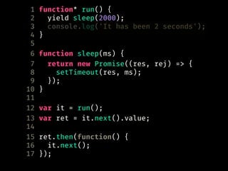 1 function* run() {
2 yield sleep(2000);
3 console.log('It has been 2 seconds');
4 }
5
6 function sleep(ms) {
7 return new Promise((res, rej) => {
8 setTimeout(res, ms);
9 });
10 }
11
12 var it = run();
13 var ret = it.next().value;
14
15 ret.then(function() {
16 it.next();
17 });
 