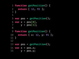 1 function getPosition() {
2 return [ 12, 91 ];
3 }
4
5 var pos = getPosition();
6 var x = pos[0],
7 y = pos[1];
8
9 function getPosition() {
10 return { x: 12, y: 91 };
11 }
12
13 var pos = getPosition();
14 var x = pos.x;
15 y = pos.y;
 