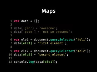 1 var data = {};
2
3 data['jan'] = 'awesome';
4 data['pete'] = 'not so awesome';
5
6 var ele1 = document.querySelector('#el1');
7 data[ele1] = 'first element';
8
9 var ele2 = document.querySelector('#el2');
10 data[ele2] = 'second element';
11
12 console.log(data[ele1]);
Maps
 