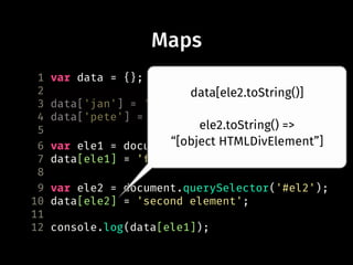 Maps
1 var data = {};
2
3 data['jan'] = 'awesome';
4 data['pete'] = 'not so awesome';
5
6 var ele1 = document.querySelector('#el1');
7 data[ele1] = 'first element';
8
9 var ele2 = document.querySelector('#el2');
10 data[ele2] = 'second element';
11
12 console.log(data[ele1]);
data[ele2.toString()]
ele2.toString() =>
“[object HTMLDivElement”]
 