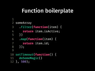 Function boilerplate
1
2 someArray
3 .filter(function(item) {
4 return item.isActive;
5 })
6 .map(function(item) {
7 return item.id;
8 });
9
10 setTimeout(function() {
11 doSomeMagic()
12 }, 500);
 