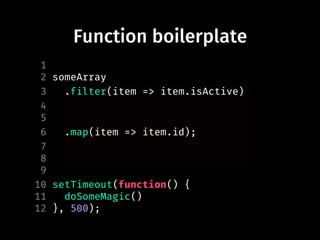 Function boilerplate
1
2 someArray
3 .filter(function(item) {
4 return item.isActive;
5 })
6 .map(function(item) {
7 return item.id;
8 });
9
10 setTimeout(function() {
11 doSomeMagic()
12 }, 500);
.filter(item => item.isActive)
.map(item => item.id);
 