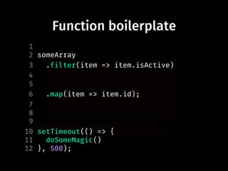 Function boilerplate
1
2 someArray
3 .filter(function(item) {
4 return item.isActive;
5 })
6 .map(function(item) {
7 return item.id;
8 });
9
10 setTimeout(function() {
11 doSomeMagic()
12 }, 500);
.filter(item => item.isActive)
.map(item => item.id);
setTimeout(() => {
 