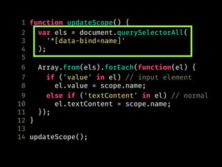 1 function updateScope() {
2 var els = document.querySelectorAll(
3 '*[data-bind=name]'
4 );
5
6 Array.from(els).forEach(function(el) {
7 if ('value' in el) // input element
8 el.value = scope.name;
9 else if ('textContent' in el) // normal
10 el.textContent = scope.name;
11 });
12 }
13
14 updateScope();
 