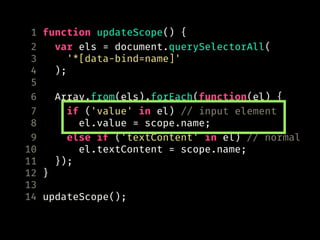 1 function updateScope() {
2 var els = document.querySelectorAll(
3 '*[data-bind=name]'
4 );
5
6 Array.from(els).forEach(function(el) {
7 if ('value' in el) // input element
8 el.value = scope.name;
9 else if ('textContent' in el) // normal
10 el.textContent = scope.name;
11 });
12 }
13
14 updateScope();
 