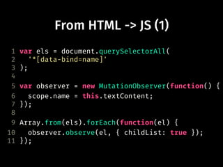 From HTML -> JS (1)
1 var els = document.querySelectorAll(
2 '*[data-bind=name]'
3 );
4
5 var observer = new MutationObserver(function() {
6 scope.name = this.textContent;
7 });
8
9 Array.from(els).forEach(function(el) {
10 observer.observe(el, { childList: true });
11 });
 