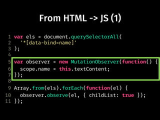 From HTML -> JS (1)
1 var els = document.querySelectorAll(
2 '*[data-bind=name]'
3 );
4
5 var observer = new MutationObserver(function() {
6 scope.name = this.textContent;
7 });
8
9 Array.from(els).forEach(function(el) {
10 observer.observe(el, { childList: true });
11 });
 