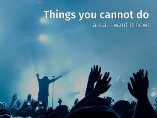 Things you cannot do
a.k.a. I want it now!
 