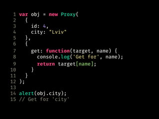 1 var obj = new Proxy(
2 {
3 id: 4,
4 city: "Lviv"
5 },
6 {
7 get: function(target, name) {
8 console.log('Get for', name);
9 return target[name];
10 }
11 }
12 );
13
14 alert(obj.city);
15 // Get for 'city'
 