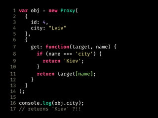 1 var obj = new Proxy(
2 {
3 id: 4,
4 city: "Lviv"
5 },
6 {
7 get: function(target, name) {
8 if (name === 'city') {
9 return 'Kiev';
10 }
11 return target[name];
12 }
13 }
14 );
15
16 console.log(obj.city);
17 // returns 'Kiev' ?!!
 