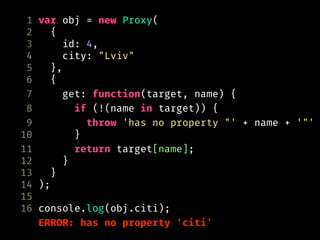 1 var obj = new Proxy(
2 {
3 id: 4,
4 city: "Lviv"
5 },
6 {
7 get: function(target, name) {
8 if (!(name in target)) {
9 throw 'has no property "' + name + '"'
10 }
11 return target[name];
12 }
13 }
14 );
15
16 console.log(obj.citi);
ERROR: has no property 'citi'
 