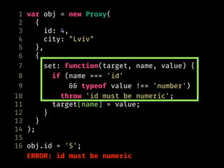 1 var obj = new Proxy(
2 {
3 id: 4,
4 city: "Lviv"
5 },
6 {
7 set: function(target, name, value) {
8 if (name === 'id'
9 && typeof value !== 'number')
10 throw 'id must be numeric';
11 target[name] = value;
12 }
13 }
14 );
15
16 obj.id = '5';
ERROR: id must be numeric
 