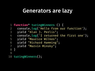 Generators are lazy
1 function* turingWinners () {
2 console.log('Hello from our function');
3 yield "Alan J. Perlis";
4 console.log('I returned the first one');
5 yield "Maurice Wilkes";
6 yield "Richard Hamming";
7 yield "Marvin Minsky";
8 }
9
10 turingWinners();
 