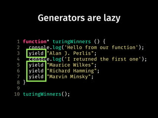 Generators are lazy
1 function* turingWinners () {
2 console.log('Hello from our function');
3 yield "Alan J. Perlis";
4 console.log('I returned the first one');
5 yield "Maurice Wilkes";
6 yield "Richard Hamming";
7 yield "Marvin Minsky";
8 }
9
10 turingWinners();
 