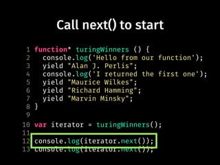 Call next() to start
1 function* turingWinners () {
2 console.log('Hello from our function');
3 yield "Alan J. Perlis";
4 console.log('I returned the first one');
5 yield "Maurice Wilkes";
6 yield "Richard Hamming";
7 yield "Marvin Minsky";
8 }
9
10 var iterator = turingWinners();
11
12 console.log(iterator.next());
13 console.log(iterator.next());
 