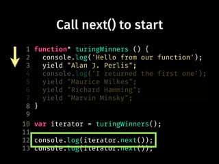 Call next() to start
1 function* turingWinners () {
2 console.log('Hello from our function');
3 yield "Alan J. Perlis";
4 console.log('I returned the first one');
5 yield "Maurice Wilkes";
6 yield "Richard Hamming";
7 yield "Marvin Minsky";
8 }
9
10 var iterator = turingWinners();
11
12 console.log(iterator.next());
13 console.log(iterator.next());
 