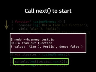 Call next() to start
1 function* turingWinners () {
2 console.log('Hello from our function');
3 yield "Alan J. Perlis";
4 console.log('I returned the first one');
5 yield "Maurice Wilkes";
6 yield "Richard Hamming";
7 yield "Marvin Minsky";
8 }
9
10 var iterator = turingWinners();
11
12 console.log(iterator.next());
13 console.log(iterator.next());
$ node --harmony test.js
Hello from our function
{ value: 'Alan J. Perlis', done: false }
 