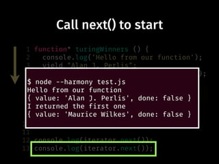 Call next() to start
1 function* turingWinners () {
2 console.log('Hello from our function');
3 yield "Alan J. Perlis";
4 console.log('I returned the first one');
5 yield "Maurice Wilkes";
6 yield "Richard Hamming";
7 yield "Marvin Minsky";
8 }
9
10 var iterator = turingWinners();
11
12 console.log(iterator.next());
13 console.log(iterator.next());
$ node --harmony test.js
Hello from our function
{ value: 'Alan J. Perlis', done: false }
I returned the first one
{ value: 'Maurice Wilkes', done: false }
 