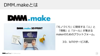 © DMM.com Group 12
DMM.makeとは
「モノづくり」に関係する「⼈」と
「情報」と「ツール」が集まる 
makerのためのプラットフォーム。
３D、IoTのサービス郡。
 