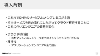 © DMM.com Group
導⼊背景
• これまでDMMのサービスはオンプレミスが主流
• 担当サービスを世の流れにしたがってクラウド移⾏することに
• これに伴いエンジニアの責務が変化
• クラウド移⾏前
• 仮想マシンとネットワークまではインフラエンジニアが担当
• 移⾏後
• アプリケーションエンジニアが全て担当
13
 