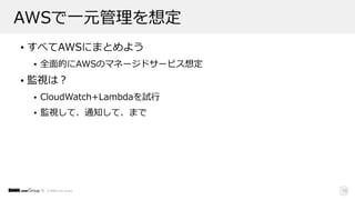 © DMM.com Group
AWSで⼀元管理を想定
• すべてAWSにまとめよう
• 全⾯的にAWSのマネージドサービス想定
• 監視は？
• CloudWatch+Lambdaを試⾏
• 監視して、通知して、まで
18
 