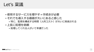 © DMM.com Group
Letʼs 稟議
• 使⽤するサービスを増やす＝⼿続きが必要
• それでも導⼊する価値が⼤いにあると感じた
• 特に、監視を構成する時間（⼈的コスト）が⼤いに削減される
• 上⻑に処理を依頼
• 処理してくれる⼈がいて幸運だった
22
 