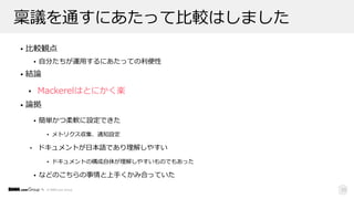 © DMM.com Group
稟議を通すにあたって⽐較はしました
• ⽐較観点
• ⾃分たちが運⽤するにあたっての利便性
• 結論
• Mackerelはとにかく楽
• 論拠
• 簡単かつ柔軟に設定できた
• メトリクス収集、通知設定
• ドキュメントが⽇本語であり理解しやすい
• ドキュメントの構成⾃体が理解しやすいものでもあった
• などのこちらの事情と上⼿くかみ合っていた
23
 