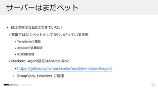 © DMM.com Group
サーバーはまだペット
• EC2の完全なIaCはできていない
• 家畜ではなくペットとしてかわいがっている状態
• Terraformで構築
• Ansibleで各種設定
• の2段階管理
• Mackerel-Agent設定はAnsible-Role
• https://github.com/mackerelio/ansible-mackerel-agent
• GroupVers, HostVers で処理
27
 