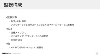 © DMM.com Group
監視構成
• 監視対象
• EC2, ALB, RDS
• アプリケーションのホスティング以外はマネージドサービスを利⽤
• EC2
• 各種メトリクス
• ミドルウェア, アプリケーションの死活
• Check-Log
• 他
• AWSインテグレーションにお任せ
28
 
