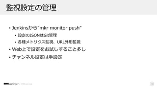 © DMM.com Group
監視設定の管理
• Jenkinsから”mkr monitor push”
• 設定のJSONはGit管理
• 各種メトリクス監視、URL外形監視
• Web上で設定をお試しすること多し
• チャンネル設定は⼿設定
33
 