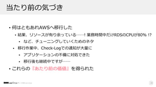 © DMM.com Group
当たり前の気づき
• 何はともあれAWSへ移⾏した
• 結果、リソースが有り余っている……! 業務時間中だけRDSのCPUが80% !?
• など、チューニングしていくためのネタ
• 移⾏作業中、Check-Logでの通知が⼤量に
• アプリケーションの不備に対処できた
• 移⾏後も継続中ですが……
• これらの『あたり前の価値』を得られた
39
 