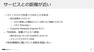 © DMM.com Group
サービスとの距離が近い
• フィードバックを送ってみたことがある
• 即⽇返事をいただいた
• さらに要望した機能のリリース時にもご連絡いただいた
• これこそDevOps！
• Customer Reliability Engineerすごい
• 今回含め、各種イベントへ参加
• 噂のまかないランチにもお呼びいただいた
• イベントでプラグイン作成
• FBを積極的に聞いていく姿勢を⾒習いたい
42
 