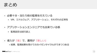 © DMM.com Group
まとめ
• 必要⼗分・当たり前の監視を⾏えている
• VM、ミドルウェア、アプリケーション、それぞれの正常性
• アプリケーションエンジニアでも出来ている感
• 監視設定は試⾏途上
• 導⼊が『楽』で、運⽤が『楽しい』
• 結果、監視結果を受けてのカイゼンサイクルができつつある
45
 
