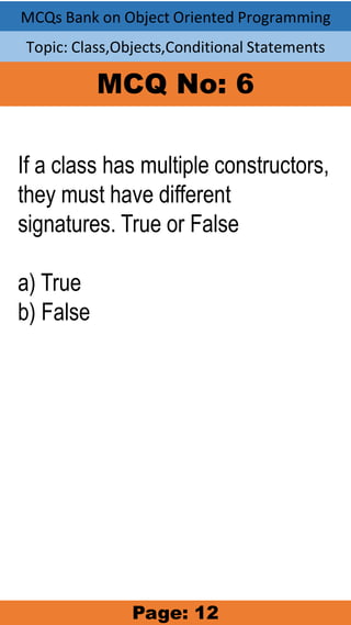MCQs Bank on Object Oriented Programming
Topic: Class,Objects,Conditional Statements
MCQ No: 6
If a class has multiple constructors,
they must have different
signatures. True or False
a) True
b) False
Page: 12
 