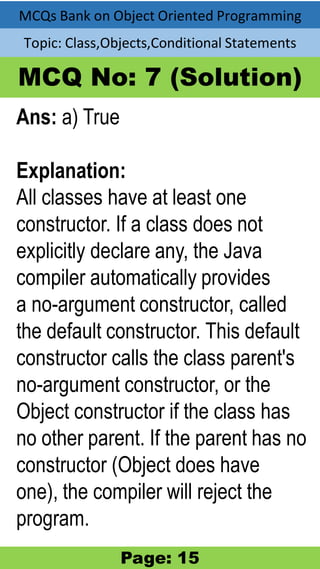 MCQs Bank on Object Oriented Programming
Topic: Class,Objects,Conditional Statements
MCQ No: 7 (Solution)
Ans: a) True
Explanation:
All classes have at least one
constructor. If a class does not
explicitly declare any, the Java
compiler automatically provides
a no-argument constructor, called
the default constructor. This default
constructor calls the class parent's
no-argument constructor, or the
Object constructor if the class has
no other parent. If the parent has no
constructor (Object does have
one), the compiler will reject the
program.
Page: 15
 