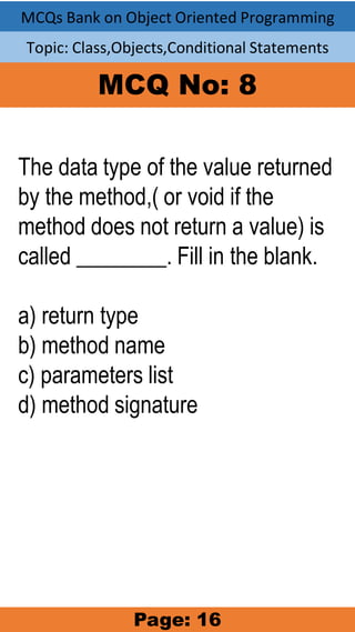 MCQs Bank on Object Oriented Programming
Topic: Class,Objects,Conditional Statements
MCQ No: 8
The data type of the value returned
by the method,( or void if the
method does not return a value) is
called ________. Fill in the blank.
a) return type
b) method name
c) parameters list
d) method signature
Page: 16
 