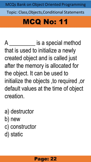 MCQs Bank on Object Oriented Programming
Topic: Class,Objects,Conditional Statements
MCQ No: 11
A _________ is a special method
that is used to initialize a newly
created object and is called just
after the memory is allocated for
the object. It can be used to
initialize the objects ,to required ,or
default values at the time of object
creation.
a) destructor
b) new
c) constructor
d) static
Page: 22
 