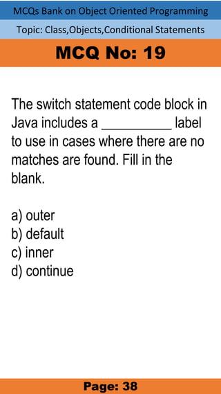 MCQs Bank on Object Oriented Programming
Topic: Class,Objects,Conditional Statements
MCQ No: 19
The switch statement code block in
Java includes a __________ label
to use in cases where there are no
matches are found. Fill in the
blank.
a) outer
b) default
c) inner
d) continue
Page: 38
 