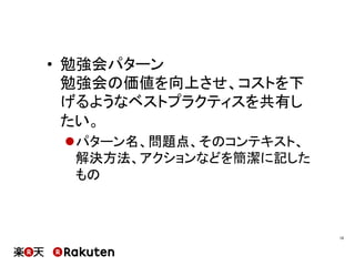 •  勉強会パターン
勉強会の価値を向上させ、コストを下
げるようなベストプラクティスを共有し
たい。
l パターン名、問題点、そのコンテキスト、
解決方法、アクションなどを簡潔に記した
もの
10	
 