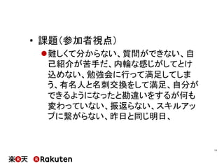 •  課題（参加者視点）
l 難しくて分からない、質問ができない、自
己紹介が苦手だ、内輪な感じがしてとけ
込めない、勉強会に行って満足してしま
う、有名人と名刺交換をして満足、自分が
できるようになったと勘違いをするが何も
変わっていない、振返らない、スキルアッ
プに繋がらない、昨日と同じ明日、
13	
 