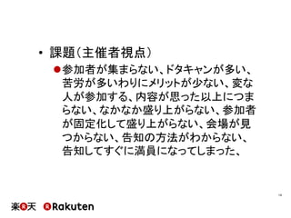 •  課題（主催者視点）
l 参加者が集まらない、ドタキャンが多い、
苦労が多いわりにメリットが少ない、変な
人が参加する、内容が思った以上につま
らない、なかなか盛り上がらない、参加者
が固定化して盛り上がらない、会場が見
つからない、告知の方法がわからない、
告知してすぐに満員になってしまった、
14	
 