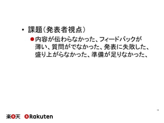 •  課題（発表者視点）
l 内容が伝わらなかった、フィードバックが
薄い、質問がでなかった、発表に失敗した、
盛り上がらなかった、準備が足りなかった、
15	
 