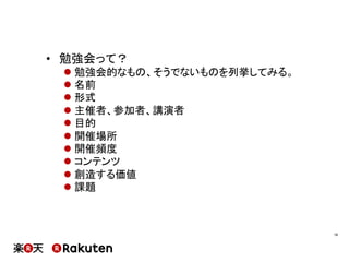 •  勉強会って？
l 勉強会的なもの、そうでないものを列挙してみる。
l 名前
l 形式
l 主催者、参加者、講演者
l 目的
l 開催場所
l 開催頻度
l コンテンツ
l 創造する価値
l 課題
16	
 