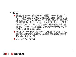 •  形式
l 講演、セミナー、ダイアログ（対話）、ワークショップ、
ワールドカフェ、アンカンファレンス、対談、鼎談、パネ
ルディスカッション、Q&A、サイン会、飲み会、懇親会、
賀詞交換会、合コン、ハッカソン、ビアバッシュ、演習、
プロジェクト、トレーニング、研修、異業種交流会、昼
食会、パーティー、茶話会、ブラウンバッグランチ、オ
フ会、LT(Lightning Talks)
l ネットワークを利用したもの、TV会議、チャット、IRC、
skype、ustream、ニコ生、Google hangout、掲示板、
Facebookグループ
l バーチャル＋リアル
19	
 