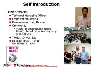 Self Introduction
•  Hiro Yoshioka
l Technical Managing Officer
l Empowering Section
l Development Unit, Rakuten
l Community
•  YLUG (Yokohama Linux Users
Group), Kernel Code Reading Party
•  勉強会勉強会
l Twitter: @hyoshiok
l DEBUG HACKS, 2009,
ISBN9784873114040
3	
http://japan.zdnet.com/image/l/storage/35012872/storage/
2012/01/06/9a2ed16c690d85ce041e1b97fc5ab494/120106_yoshioka01_800x600.jpg	
 