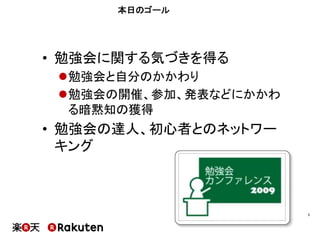 本日のゴール
•  勉強会に関する気づきを得る
l 勉強会と自分のかかわり
l 勉強会の開催、参加、発表などにかかわ
る暗黙知の獲得
•  勉強会の達人、初心者とのネットワー
キング
5	
 