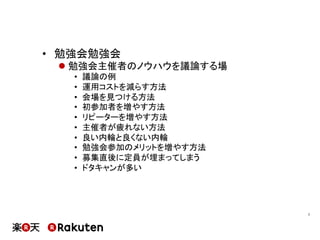 •  勉強会勉強会
l 勉強会主催者のノウハウを議論する場
•  議論の例
•  運用コストを減らす方法
•  会場を見つける方法
•  初参加者を増やす方法
•  リピーターを増やす方法
•  主催者が疲れない方法
•  良い内輪と良くない内輪
•  勉強会参加のメリットを増やす方法
•  募集直後に定員が埋まってしまう
•  ドタキャンが多い
7	
 